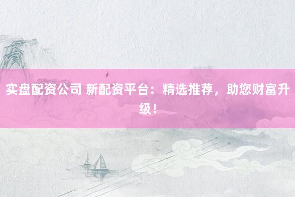 实盘配资公司 新配资平台:精选推荐,助您财富升级!