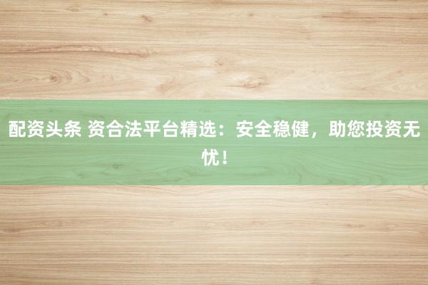 配资头条 资合法平台精选:安全稳健,助您投资无忧!