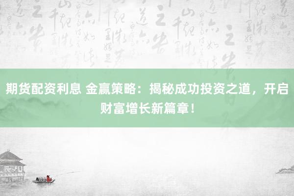 期货配资利息 金赢策略：揭秘成功投资之道，开启财富增长新篇章！