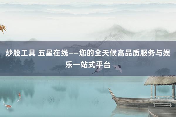 炒股工具 五星在线——您的全天候高品质服务与娱乐一站式平台