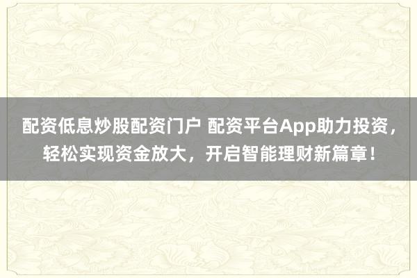 配资低息炒股配资门户 配资平台App助力投资，轻松实现资金放大，开启智能理财新篇章！