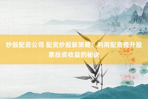 炒股配资公司 配资炒股新策略：利用配资提升股票投资收益的秘诀