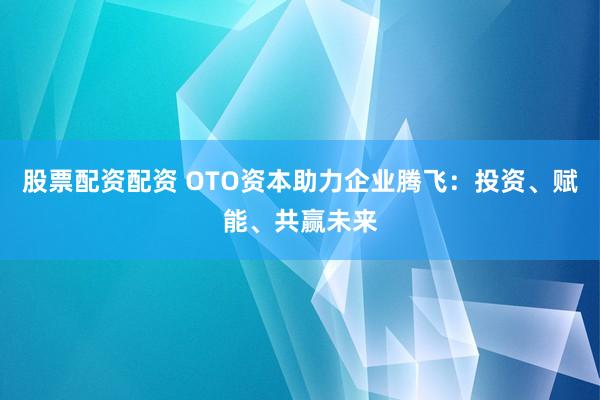 股票配资配资 OTO资本助力企业腾飞：投资、赋能、共赢未来