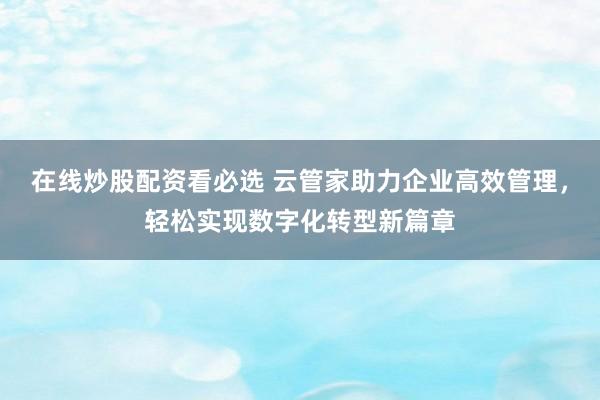 在线炒股配资看必选 云管家助力企业高效管理，轻松实现数字化转型新篇章