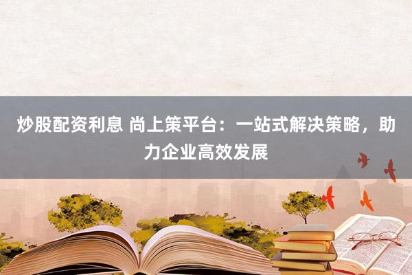 炒股配资利息 尚上策平台：一站式解决策略，助力企业高效发展
