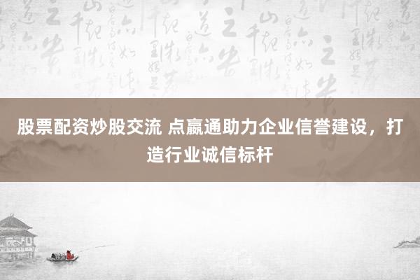 股票配资炒股交流 点嬴通助力企业信誉建设，打造行业诚信标杆