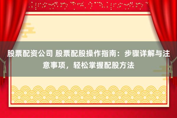 股票配资公司 股票配股操作指南：步骤详解与注意事项，轻松掌握配股方法