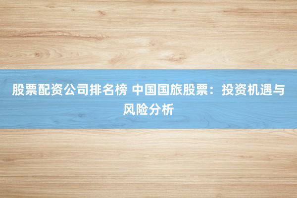 股票配资公司排名榜 中国国旅股票：投资机遇与风险分析