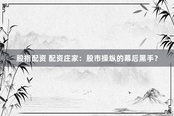 股指配资 配资庄家：股市操纵的幕后黑手？