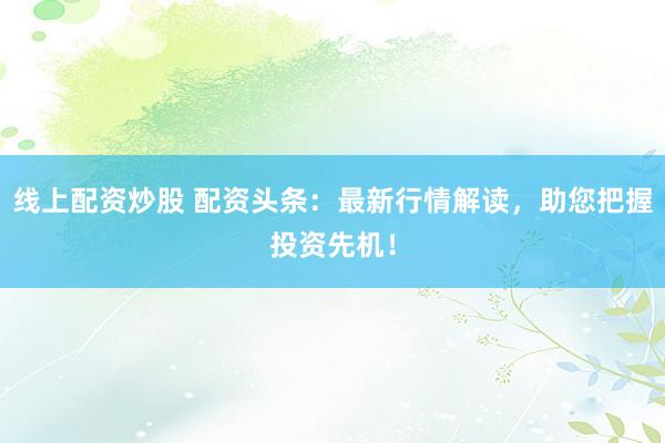 线上配资炒股 配资头条：最新行情解读，助您把握投资先机！