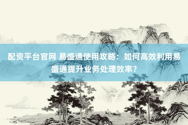 配资平台官网 易盛通使用攻略：如何高效利用易盛通提升业务处理效率？
