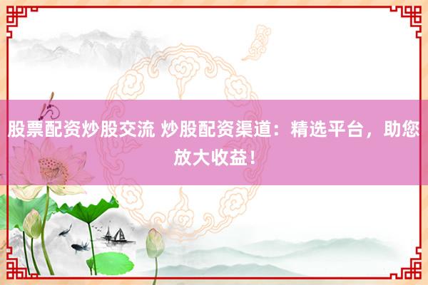 股票配资炒股交流 炒股配资渠道：精选平台，助您放大收益！