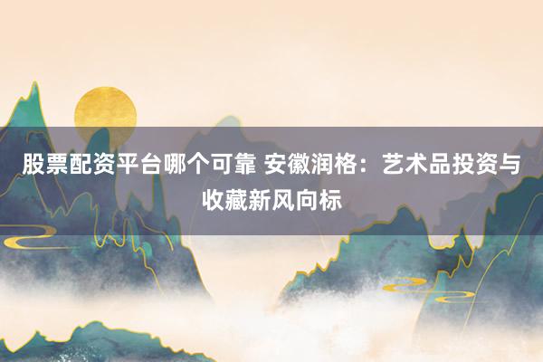 股票配资平台哪个可靠 安徽润格：艺术品投资与收藏新风向标