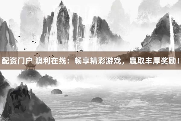 配资门户 澳利在线：畅享精彩游戏，赢取丰厚奖励！