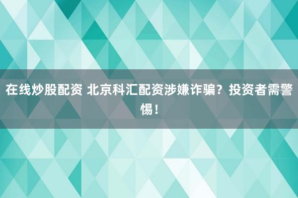 在线炒股配资 北京科汇配资涉嫌诈骗？投资者需警惕！