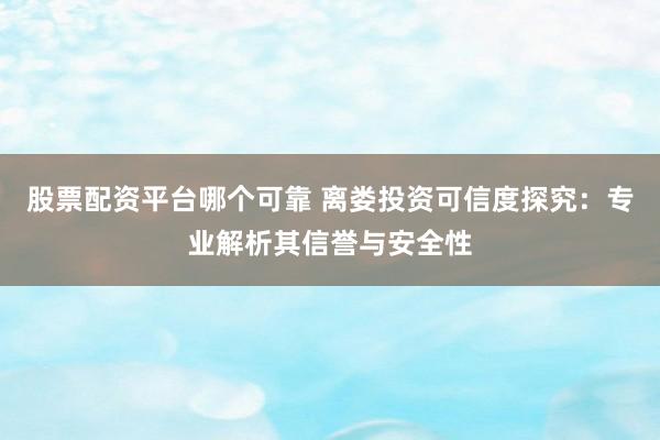 股票配资平台哪个可靠 离娄投资可信度探究：专业解析其信誉与安全性