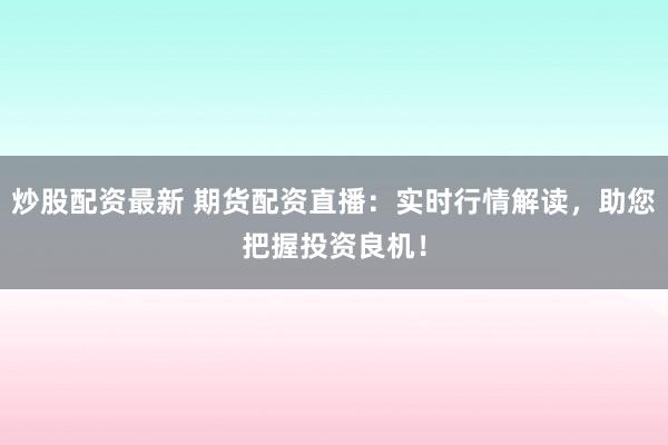 炒股配资最新 期货配资直播：实时行情解读，助您把握投资良机！