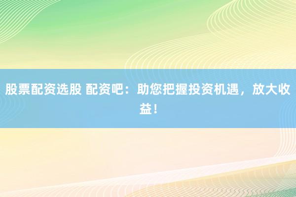 股票配资选股 配资吧：助您把握投资机遇，放大收益！