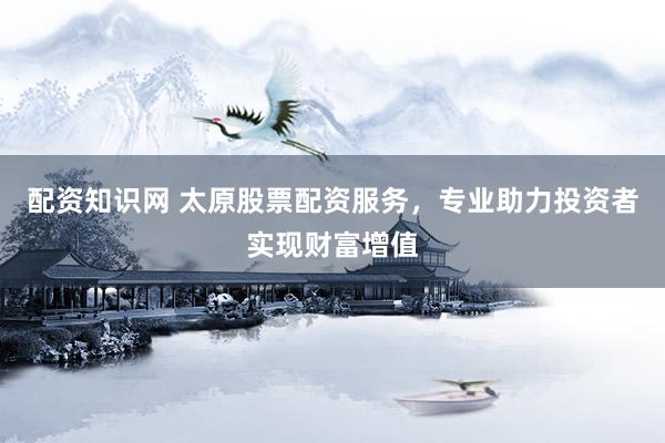 配资知识网 太原股票配资服务，专业助力投资者实现财富增值