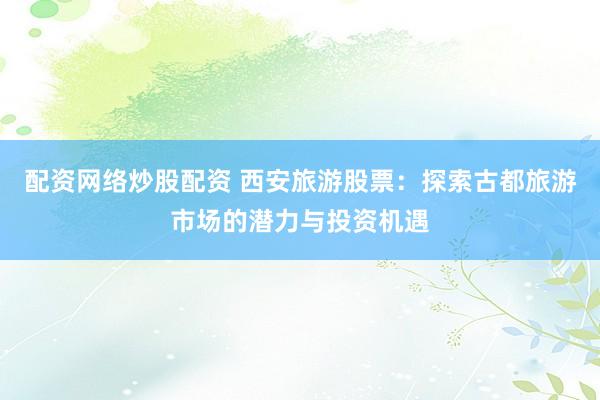 配资网络炒股配资 西安旅游股票：探索古都旅游市场的潜力与投资机遇
