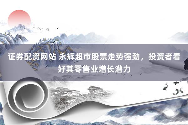证券配资网站 永辉超市股票走势强劲，投资者看好其零售业增长潜力