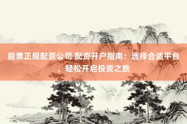 股票正规配资公司 配资开户指南：选择合适平台，轻松开启投资之旅