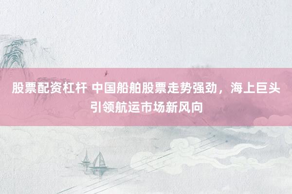 股票配资杠杆 中国船舶股票走势强劲，海上巨头引领航运市场新风向
