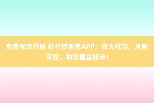 免费配资炒股 杠杆炒股指APP：放大收益，风险可控，助您掘金股市！
