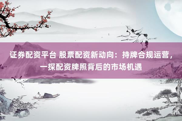 证券配资平台 股票配资新动向：持牌合规运营，一探配资牌照背后的市场机遇