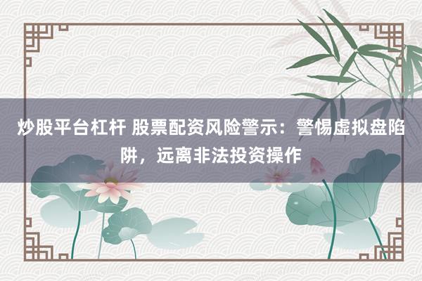 炒股平台杠杆 股票配资风险警示：警惕虚拟盘陷阱，远离非法投资操作