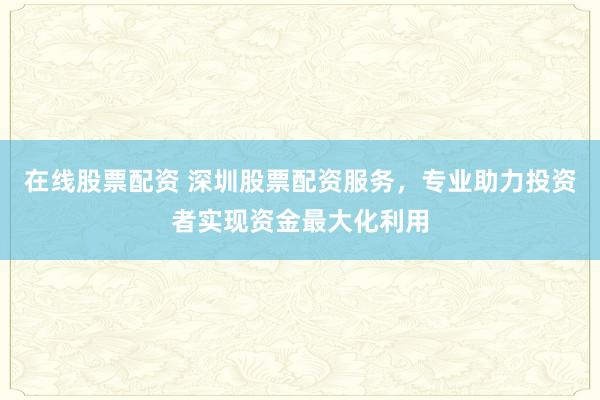 在线股票配资 深圳股票配资服务，专业助力投资者实现资金最大化利用