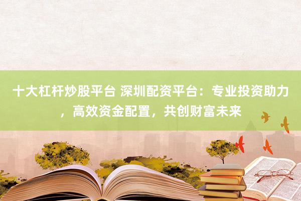 十大杠杆炒股平台 深圳配资平台：专业投资助力，高效资金配置，共创财富未来