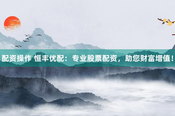 配资操作 恒丰优配:专业股票配资,助您财富增值!