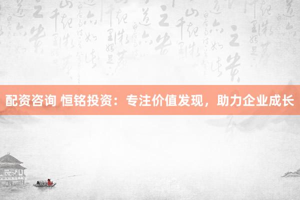 配资咨询 恒铭投资:专注价值发现,助力企业成长