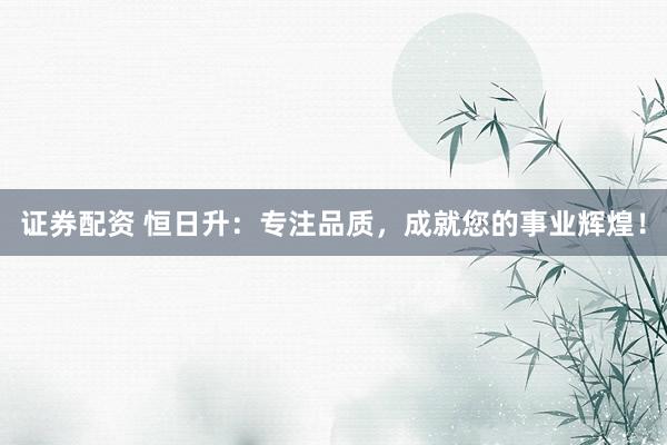证券配资 恒日升:专注品质,成就您的事业辉煌!