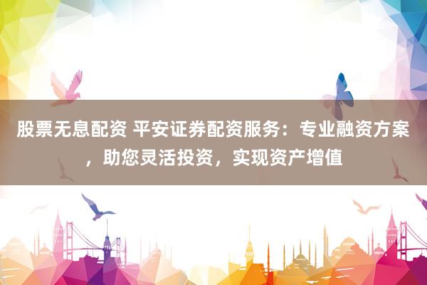 股票无息配资 平安证券配资服务:专业融资方案,助您灵活投资,实现资产增值