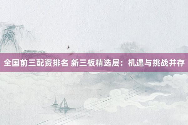 全国前三配资排名 新三板精选层：机遇与挑战并存