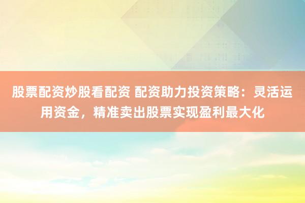股票配资炒股看配资 配资助力投资策略：灵活运用资金，精准卖出股票实现盈利最大化