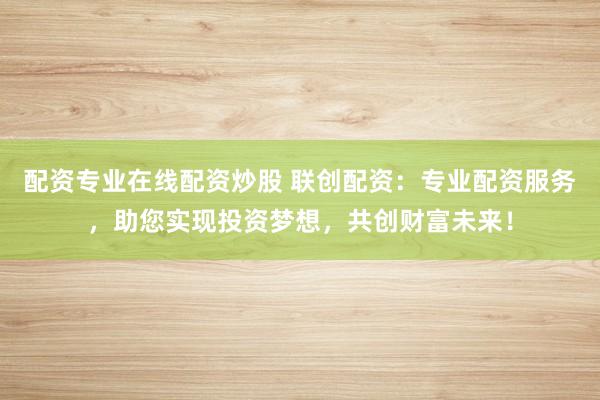 配资专业在线配资炒股 联创配资：专业配资服务，助您实现投资梦想，共创财富未来！