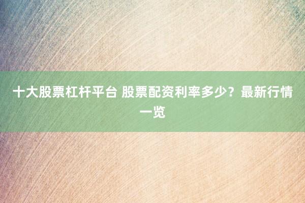 十大股票杠杆平台 股票配资利率多少?最新行情一览