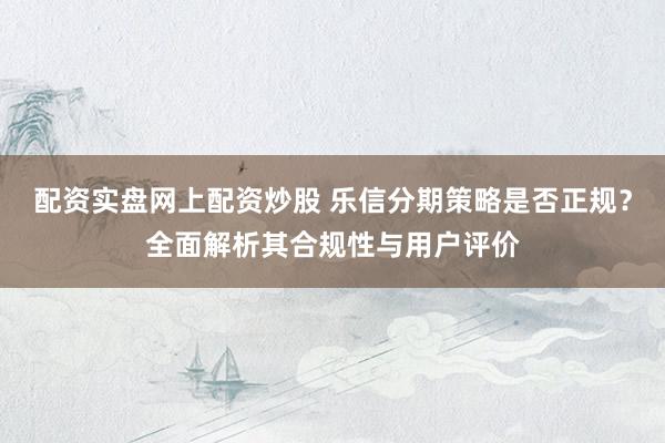 配资实盘网上配资炒股 乐信分期策略是否正规?全面解析其合规性与用户评价