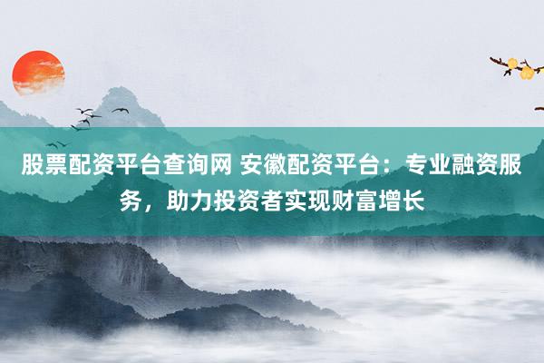 股票配资平台查询网 安徽配资平台：专业融资服务，助力投资者实现财富增长