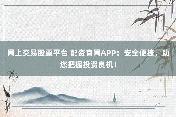 网上交易股票平台 配资官网APP：安全便捷，助您把握投资良机！