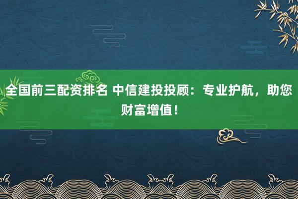 全国前三配资排名 中信建投投顾:专业护航,助您财富增值!