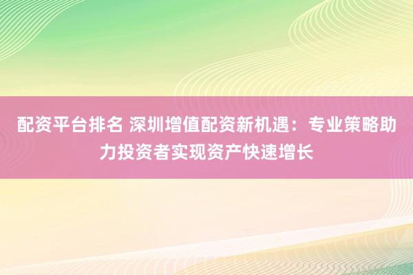 配资平台排名 深圳增值配资新机遇：专业策略助力投资者实现资产快速增长