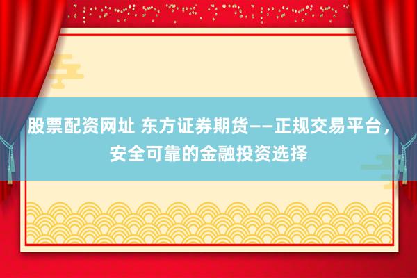 股票配资网址 东方证券期货——正规交易平台，安全可靠的金融投资选择