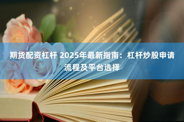 期货配资杠杆 2025年最新指南：杠杆炒股申请流程及平台选择