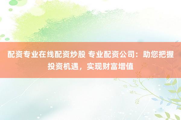配资专业在线配资炒股 专业配资公司：助您把握投资机遇，实现财富增值