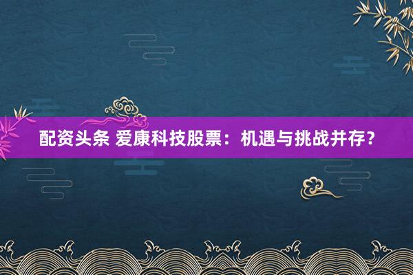 配资头条 爱康科技股票：机遇与挑战并存？