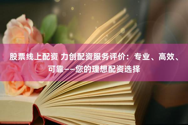 股票线上配资 力创配资服务评价：专业、高效、可靠——您的理想配资选择